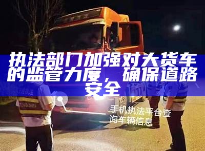 执法部门加强对大货车的监管力度，确保道路安全